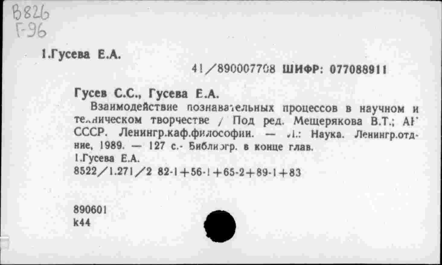 ﻿бмь
Г-Э6
1.Гусева Е.А.
41 /890007708 ШИФР: 077088911
Гусев С.С., Гусева Е.А.
Взаимодействие познавательных процессов в научном и техническом творчестве / Под ред. Мещерякова В.Т.; АГ СССР. Ленингр.каф.философии. — Л.: Наука. Ленингр.отд-ние, 1989. — 127 с.- Библиэгр. в конце глав.
1.Гусева Е.А.
8522/1.271/2 82-1+56-1 +65-2 + 89-1+83
890601 к44